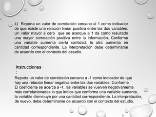 4) Reporta un valor de correlación cercano al 1 como indicador
de que existe una relación linear positiva entre las dos variables.
Un valor mayor a cero que se acerque a 1 da como resultado
una mayor correlación positiva entre la información. Conforme
una variable aumenta cierta cantidad, la otra aumenta en
cantidad correspondiente. La interpretación debe determinarse
de acuerdo con el contexto del estudio.
InstruccionesInstrucciones
::
Reporta un valor de correlación cercano a -1 como indicador de que
hay una relación linear negativa entre las dos variables. Conforme
El coeficiente se acerca a -1, las variables se vuelven negativamente
más correlacionadas lo que indica que conforme una variable aumenta,
la variable disminuye por una cantidad correspondiente. La interpretación,
de nuevo, debe determinarse de acuerdo con el contexto del estudio.
 