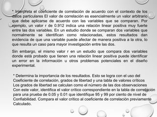 * Interpreta el coeficiente de correlación de acuerdo con el contexto de los
datos particulares El valor de correlación es esencialmente un valor arbitrario
que debe aplicarse de acuerdo con las variables que se comparan. Por
ejemplo, un valor r de 0.912 indica una relación linear positiva muy fuerte
entre las dos variables. En un estudio donde se comparan dos variables que
normalmente se identifican como relacionadas, estos resultados dan
evidencia de que una variable puede afectar de manera positiva a la otra, lo
que resulta un caso para mayor investigación entre las dos.
Sin embargo, el mismo valor r en un estudio que compara dos variables
donde está probado que tienen una relación linear positiva puede identificar
un error en la información u otros problemas potenciales en el diseño
experimental.
* Determina la importancia de los resultados. Esto se logra con el uso del
Coeficiente de correlación, grados de libertad y una tabla de valores críticos
Los grados de libertad se calculan como el número de las dos observaciones
Con este valor, identifica el valor crítico correspondiente en la tabla de correlación
para una prueba de 0.05 y 0.01 que identifique 95 y 99 por ciento de nivel de
Confiabilidad. Compara el valor crítico al coeficiente de correlación previamente
Calculado.
 