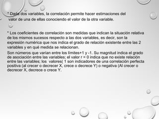 * Dada dos variables, la correlación permite hacer estimaciones del
valor de una de ellas conociendo el valor de la otra variable.
* Los coeficientes de correlación son medidas que indican la situación relativa
de los mismos sucesos respecto a las dos variables, es decir, son la
expresión numérica que nos indica el grado de relación existente entre las 2
variables y en qué medida se relacionan.
Son números que varían entre los límites+1 y -1. Su magnitud indica el grado
de asociación entre las variables; el valor r = 0 indica que no existe relación
entre las variables; los valores( 1 son indicadores de una correlación perfecta
positiva (al crecer o decrecer X, crece o decrece Y) o negativa (Al crecer o
decrecer X, decrece o crece Y.
 