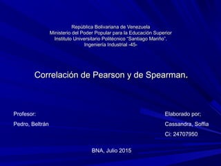 República Bolivariana de VenezuelaRepública Bolivariana de Venezuela
Ministerio del Poder Popular para la Educación SuperiorMinisterio del Poder Popular para la Educación Superior
Instituto Universitario Politécnico “Santiago Mariño”.Instituto Universitario Politécnico “Santiago Mariño”.
Ingeniería Industrial -45-Ingeniería Industrial -45-
Profesor:
Pedro, Beltrán
Elaborado por;
Cassandra, Soffia
Ci: 24707950
BNA, Julio 2015
Correlación de Pearson y de SpearmanCorrelación de Pearson y de Spearman..
 