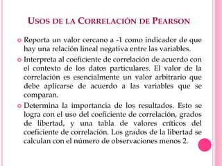 USOS DE LA CORRELACIÓN DE PEARSON
 Reporta un valor cercano a -1 como indicador de que
hay una relación lineal negativa entre las variables.
 Interpreta al coeficiente de correlación de acuerdo con
el contexto de los datos particulares. El valor de la
correlación es esencialmente un valor arbitrario que
debe aplicarse de acuerdo a las variables que se
comparan.
 Determina la importancia de los resultados. Esto se
logra con el uso del coeficiente de correlación, grados
de libertad, y una tabla de valores críticos del
coeficiente de correlación. Los grados de la libertad se
calculan con el número de observaciones menos 2.
 