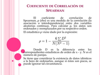 COEFICIENTE DE CORRELACIÓN DE
SPEARMAN
El coeficiente de correlación de
Spearman, ρ (rho) es una medida de la correlación (la
asociación o interdependencia) entre dos variables
aleatorias continuas. Para calcular ρ, los datos son
ordenados y reemplazados por su respectivo orden.
El estadístico ρ viene dado por la expresión:
Donde D es la diferencia entre los
correspondientes estadísticos de orden de x - y. N es el
número de parejas.
Se tiene que considerar la existencia de datos idénticos
a la hora de ordenarlos, aunque si éstos son pocos, se
puede ignorar tal circunstancia.
 