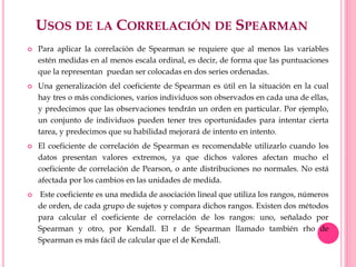 USOS DE LA CORRELACIÓN DE SPEARMAN
 Para aplicar la correlación de Spearman se requiere que al menos las variables
estén medidas en al menos escala ordinal, es decir, de forma que las puntuaciones
que la representan puedan ser colocadas en dos series ordenadas.
 Una generalización del coeficiente de Spearman es útil en la situación en la cual
hay tres o más condiciones, varios individuos son observados en cada una de ellas,
y predecimos que las observaciones tendrán un orden en particular. Por ejemplo,
un conjunto de individuos pueden tener tres oportunidades para intentar cierta
tarea, y predecimos que su habilidad mejorará de intento en intento.
 El coeficiente de correlación de Spearman es recomendable utilizarlo cuando los
datos presentan valores extremos, ya que dichos valores afectan mucho el
coeficiente de correlación de Pearson, o ante distribuciones no normales. No está
afectada por los cambios en las unidades de medida.
 Este coeficiente es una medida de asociación lineal que utiliza los rangos, números
de orden, de cada grupo de sujetos y compara dichos rangos. Existen dos métodos
para calcular el coeficiente de correlación de los rangos: uno, señalado por
Spearman y otro, por Kendall. El r de Spearman llamado también rho de
Spearman es más fácil de calcular que el de Kendall.
 