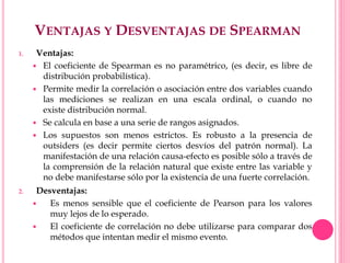 VENTAJAS Y DESVENTAJAS DE SPEARMAN
1. Ventajas:
 El coeficiente de Spearman es no paramétrico, (es decir, es libre de
distribución probabilística).
 Permite medir la correlación o asociación entre dos variables cuando
las mediciones se realizan en una escala ordinal, o cuando no
existe distribución normal.
 Se calcula en base a una serie de rangos asignados.
 Los supuestos son menos estrictos. Es robusto a la presencia de
outsiders (es decir permite ciertos desvíos del patrón normal). La
manifestación de una relación causa-efecto es posible sólo a través de
la comprensión de la relación natural que existe entre las variable y
no debe manifestarse sólo por la existencia de una fuerte correlación.
2. Desventajas:
 Es menos sensible que el coeficiente de Pearson para los valores
muy lejos de lo esperado.
 El coeficiente de correlación no debe utilizarse para comparar dos
métodos que intentan medir el mismo evento.
 