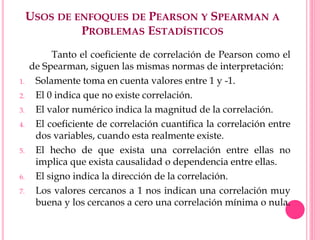 USOS DE ENFOQUES DE PEARSON Y SPEARMAN A
PROBLEMAS ESTADÍSTICOS
Tanto el coeficiente de correlación de Pearson como el
de Spearman, siguen las mismas normas de interpretación:
1. Solamente toma en cuenta valores entre 1 y -1.
2. El 0 indica que no existe correlación.
3. El valor numérico indica la magnitud de la correlación.
4. El coeficiente de correlación cuantifica la correlación entre
dos variables, cuando esta realmente existe.
5. El hecho de que exista una correlación entre ellas no
implica que exista causalidad o dependencia entre ellas.
6. El signo indica la dirección de la correlación.
7. Los valores cercanos a 1 nos indican una correlación muy
buena y los cercanos a cero una correlación mínima o nula.
 