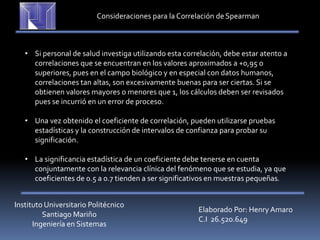 Instituto Universitario Politécnico
Santiago Mariño
Ingeniería en Sistemas
Elaborado Por: Henry Amaro
C.I 26.520.649
Consideraciones para la Correlación deSpearman
• Si personal de salud investiga utilizando esta correlación, debe estar atento a
correlaciones que se encuentran en los valores aproximados a +0,95 o
superiores, pues en el campo biológico y en especial con datos humanos,
correlaciones tan altas, son excesivamente buenas para ser ciertas. Si se
obtienen valores mayores o menores que 1, los cálculos deben ser revisados
pues se incurrió en un error de proceso.
• Una vez obtenido el coeficiente de correlación, pueden utilizarse pruebas
estadísticas y la construcción de intervalos de confianza para probar su
significación.
• La significancia estadística de un coeficiente debe tenerse en cuenta
conjuntamente con la relevancia clínica del fenómeno que se estudia, ya que
coeficientes de 0.5 a 0.7 tienden a ser significativos en muestras pequeñas.
 