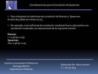 Instituto Universitario Politécnico
Santiago Mariño
Ingeniería en Sistemas
Elaborado Por: Henry Amaro
C.I 26.520.649
Consideraciones para la Correlación deSpearman
• Para interpretar el coeficiente de correlación de Pearson y Spearman
el valor de p debe ser menor a 0.05
• Por ejemplo, si el coeficiente de correlación resultante fuera 0.56,existiría una
correlación moderada y se representaría de las siguiente manera:
Pearson
r = 0.56 (p< 0.05).
Spearman
rho= 0.56 (p< 0.05
 