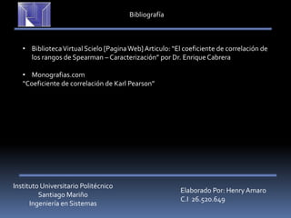 Instituto Universitario Politécnico
Santiago Mariño
Ingeniería en Sistemas
Elaborado Por: Henry Amaro
C.I 26.520.649
Bibliografía
• BibliotecaVirtual Scielo [PaginaWeb] Articulo: “El coeficiente de correlación de
los rangos de Spearman – Caracterización” por Dr. EnriqueCabrera
• Monografias.com
“Coeficiente de correlación de Karl Pearson”
 