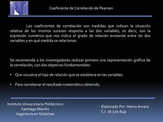 Instituto Universitario Politécnico
Santiago Mariño
Ingeniería en Sistemas
Elaborado Por: Henry Amaro
C.I 26.520.649
Coeficiente de Correlación de Pearson
Los coeficientes de correlación son medidas que indican la situación
relativa de los mismos sucesos respecto a las dos variables, es decir, son la
expresión numérica que nos indica el grado de relación existente entre las dos
variables y en qué medida se relacionan.
Se recomienda a los investigadores realizar primero una representación gráfica de
la correlación, con dos objetivos fundamentales:
• Que visualice el tipo de relación que se establece en las variables.
• Para corroborar el resultado matemático obtenido.
 