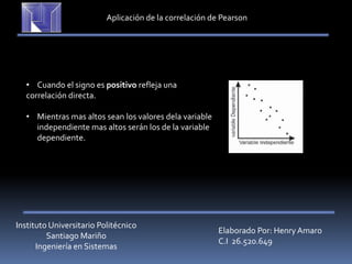 Instituto Universitario Politécnico
Santiago Mariño
Ingeniería en Sistemas
Elaborado Por: Henry Amaro
C.I 26.520.649
Aplicación de la correlación de Pearson
• Cuando el signo es positivo refleja una
correlación directa.
• Mientras mas altos sean los valores dela variable
independiente mas altos serán los de la variable
dependiente.
 
