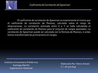 Instituto Universitario Politécnico
Santiago Mariño
Ingeniería en Sistemas
Elaborado Por: Henry Amaro
C.I 26.520.649
Coeficiente de Correlación de Spearman
El coeficiente de correlación de Spearman es exactamente el mismo que
el coeficiente de correlación de Pearson, calculado sobre el rango de
observaciones. La correlación estimada entre X e Y se halla calculando el
coeficiente de correlación de Pearson para el conjunto de rangos apareados. La
correlación de Spearman puede ser calculada con la fórmula de Pearson, si antes
hemos transformado las puntuaciones en rangos.
 