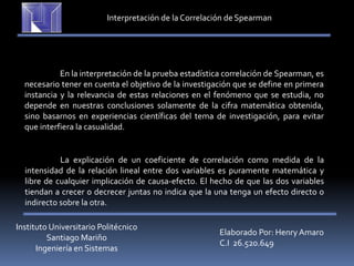 Instituto Universitario Politécnico
Santiago Mariño
Ingeniería en Sistemas
Elaborado Por: Henry Amaro
C.I 26.520.649
Interpretación de la Correlación de Spearman
En la interpretación de la prueba estadística correlación de Spearman, es
necesario tener en cuenta el objetivo de la investigación que se define en primera
instancia y la relevancia de estas relaciones en el fenómeno que se estudia, no
depende en nuestras conclusiones solamente de la cifra matemática obtenida,
sino basarnos en experiencias científicas del tema de investigación, para evitar
que interfiera la casualidad.
La explicación de un coeficiente de correlación como medida de la
intensidad de la relación lineal entre dos variables es puramente matemática y
libre de cualquier implicación de causa-efecto. El hecho de que las dos variables
tiendan a crecer o decrecer juntas no indica que la una tenga un efecto directo o
indirecto sobre la otra.
 