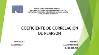 REPÚBLICA BOLIVARIANA DE VENEZUELA
MINISTERIO DEL PODER POPULAR PARA LA EDUCACIÓN
INSTITUTO UNIVERSITARIO POLITECNICO SANTIAGO MARIÑO
BARCELONA-EDO ANZOÁTEGUI
PROFESOR : ALUMNO:
RAMON ARAY ALEXANDER RUIZ
C.I 23.998.741
COEFICIENTE DE CORRELACIÓN
DE PEARSON
 