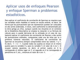Aplicar usos de enfoques Pearson
y enfoque Sperman a problemas
estadísticos.
Para aplicar el coeficiente de correlación de Sperman se requiere que
las variables estén medidas al menos en escala ordinal, es decir, de
forma que las puntuaciones que las representan puedan ser colocadas
en dos series ordenadas. A veces, este coeficiente es denominado por
la letra griega ρs (rho), aunque cuando nos situamos en el contexto
de la Estadística Descriptiva se emplea la notación rs La fórmula de
cálculo para rs puede derivarse de la utilizada en el caso de rxy;
bastaría aplicar el coeficiente de correlación de Pearson a dos series
de puntuaciones ordinales, compuestas cada una de ellas por la n
primeros números naturales. El coeficiente de correlación de
Sperman se encuentra siempre comprendido entre los valores -1 y 1.
Es decir, -1 < rs < 1. Cuando todos los sujetos se sitúan en el mismo
puesto para la variable X y para la variable Y, el valor de rs es 1. Si
ocupan valores opuestos, es decir, al primer sujeto en X le
corresponde el último lugar en Y, al segundo en X le corresponde el
penúltimo en Y, etc., entonces el valor de rs es -1.
 