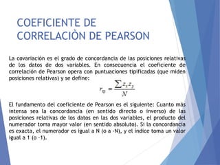 COEFICIENTE DE
CORRELACIÒN DE PEARSON
La covariación es el grado de concordancia de las posiciones relativas
de los datos de dos variables. En consecuencia el coeficiente de
correlación de Pearson opera con puntuaciones tipificadas (que miden
posiciones relativas) y se define:
El fundamento del coeficiente de Pearson es el siguiente: Cuanto más
intensa sea la concordancia (en sentido directo o inverso) de las
posiciones relativas de los datos en las dos variables, el producto del
numerador toma mayor valor (en sentido absoluto). Si la concordancia
es exacta, el numerador es igual a N (o a -N), y el índice toma un valor
igual a 1 (o -1).
 