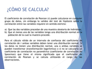 ¿CÒMO SE CALCULA?
El coeficiente de correlación de Pearson (r) puede calcularse en cualquier
grupo de datos, sin embargo la validez del test de hipótesis sobre la
correlación entre las variables requiere en sentido estricto:
a) Que las dos variables procedan de una muestra aleatoria de individuos.
b) Que al menos una de las variables tenga una distribución normal en la
población de la cual la muestra procede.
Para el cálculo válido de un intervalo de confianza del coeficiente de
correlación de r ambas variables deben tener una distribución normal. Si
los datos no tienen una distribución normal, una o ambas variables se
pueden transformar (transformación logarítmica) o si no se calcularía un
coeficiente de correlación no paramétrico (coeficiente de correlación de
Spearman) que tiene el mismo significado que el coeficiente de
correlación de Pearson y se calcula utilizando el rango de las
observaciones.
 