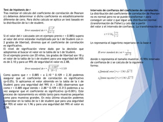 Test de hipótesis de r
Tras realizar el cálculo del coeficiente de correlación de Pearson
(r) debemos determinar si dicho coeficiente es estadísticamente
diferente de cero. Para dicho calculo se aplica un test basado en
la distribución de la t de student.
Si el valor del r calculado (en el ejemplo previo r = 0.885) supera
al valor del error estándar multiplicado por la t de Student con n-
2 grados de libertad, diremos que el coeficiente de correlación
es significativo.
El nivel de significación viene dado por la decisión que
adoptemos al buscar el valor en la tabla de la t de Student.
En el ejemplo previo con 20 niños, los grados de libertad son 18 y
el valor de la tabla de la t de student para una seguridad del 95%
es de 2.10 y para un 99% de seguridad el valor es 2.88.
Como quiera que r = 0.885 > a 2.10 * 0.109 = 2.30 podemos
asegurar que el coeficiente de correlación es significativo
(p<0.05). Si aplicamos el valor obtenido en la tabla de la t de
Student para una seguridad del 99% (t = 2.88) observamos que
como r = 0.885 sigue siendo > 2.88 * 0.109 = 0.313 podemos a su
vez asegurar que el coeficiente es significativo (p<0.001). Este
proceso de razonamiento es válido tanto para muestras pequeñas
como para muestras grandes. En esta última situación podemos
comprobar en la tabla de la t de student que para una seguridad
del 95% el valor es 1.96 y para una seguridad del 99% el valor es
2,58.
Intervalo de confianza del coeficiente de correlación.
La distribución del coeficiente de correlación de Pearson
no es normal pero no se puede transformar r para
conseguir un valor z que sigue una distribución normal
(transformación de Fisher) y calcular a partir
del valor z el intervalo de confianza. La transformación es:
Ln representa el logaritmo neperiano en la base e
donde n representa el tamaño muestral. El 95% intervalo
de confianza de z se calcula de la siguiente
forma:
 
