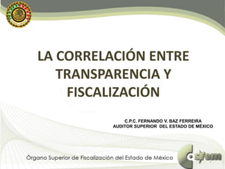 LA CORRELACIÓN ENTRE
TRANSPARENCIA Y
FISCALIZACIÓN
C.P.C. FERNANDO V. BAZ FERREIRA
AUDITOR SUPERIOR DEL ESTADO DE MÉXICO
1
 