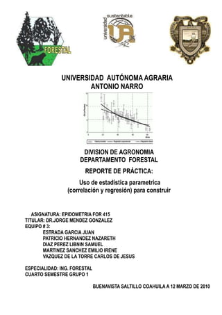 UNIVERSIDAD AUTÓNOMA AGRARIA
ANTONIO NARRO

DIVISION DE AGRONOMIA
DEPARTAMENTO FORESTAL
REPORTE DE PRÁCTICA:
Uso de estadística parametrica
(correlación y regresión) para construir
modelos de volumen
ASIGNATURA: EPIDOMETRIA FOR 415
TITULAR: DR.JORGE MENDEZ GONZALEZ
EQUIPO # 3:
ESTRADA GARCIA JUAN
PATRICIO HERNANDEZ NAZARETH
DIAZ PEREZ LIBNIN SAMUEL
MARTINEZ SANCHEZ EMILIO IRENE
VAZQUEZ DE LA TORRE CARLOS DE JESUS
ESPECIALIDAD: ING. FORESTAL
CUARTO SEMESTRE GRUPO 1
BUENAVISTA SALTILLO COAHUILA A 12 MARZO DE 2010

 