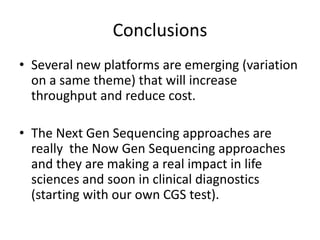 Conclusions
• Several new platforms are emerging (variation
  on a same theme) that will increase
  throughput and reduce cost.

• The Next Gen Sequencing approaches are
  really the Now Gen Sequencing approaches
  and they are making a real impact in life
  sciences and soon in clinical diagnostics
  (starting with our own CGS test).
 