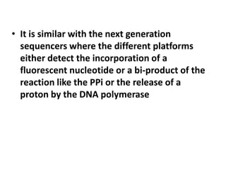 • It is similar with the next generation
  sequencers where the different platforms
  either detect the incorporation of a
  fluorescent nucleotide or a bi-product of the
  reaction like the PPi or the release of a
  proton by the DNA polymerase
 