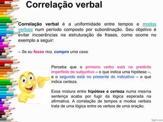 Correlação verbal
Correlação verbal é a uniformidade entre tempos e modos
verbais num período composto por subordinação. Seu objetivo é
evitar incoerências na estruturação de frases, como ocorre no
exemplo a seguir:
– Se eu fosse rico, compro uma casa.
Perceba que o primeiro verbo está no pretérito
imperfeito do subjuntivo – o que indica uma hipótese –,
e o segundo está no presente do indicativo – o que
indica certeza.
Essa mistura entre hipótese e certeza numa mesma
sentença acaba por fugir da lógica esperada na
afirmativa. A correlação de tempos e modos verbais
trata de uma lógica entre os verbos de uma oração.
 