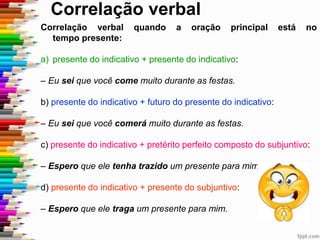 Correlação verbal
Correlação verbal quando a oração principal está no
tempo presente:
a) presente do indicativo + presente do indicativo:
– Eu sei que você come muito durante as festas.
b) presente do indicativo + futuro do presente do indicativo:
– Eu sei que você comerá muito durante as festas.
c) presente do indicativo + pretérito perfeito composto do subjuntivo:
– Espero que ele tenha trazido um presente para mim.
d) presente do indicativo + presente do subjuntivo:
– Espero que ele traga um presente para mim.
 