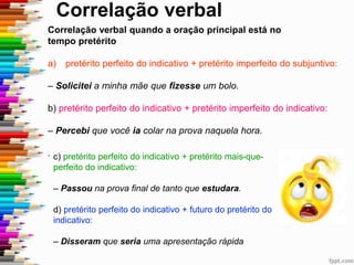 Correlação verbal
Correlação verbal quando a oração principal está no
tempo pretérito
a) pretérito perfeito do indicativo + pretérito imperfeito do subjuntivo:
– Solicitei a minha mãe que fizesse um bolo.
b) pretérito perfeito do indicativo + pretérito imperfeito do indicativo:
– Percebi que você ia colar na prova naquela hora.
. c) pretérito perfeito do indicativo + pretérito mais-que-
perfeito do indicativo:
– Passou na prova final de tanto que estudara.
d) pretérito perfeito do indicativo + futuro do pretérito do
indicativo:
– Disseram que seria uma apresentação rápida
 