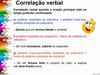 Correlação verbal
Correlação verbal quando a oração principal está no
tempo pretérito- continuação
e) pretérito imperfeito do indicativo + pretérito mais-que-
perfeito composto do subjuntivo:
– Queria que ele tivesse falado a verdade.
f) pretérito imperfeito do subjuntivo + futuro do pretérito do
indicativo:
– Se você estudasse, saberia as respostas.
g) pretérito mais-que-perfeito composto do subjuntivo +
futuro do pretérito composto do indicativo:
– Se ele tivesse feito a compra do mês, a esposa
não teria ficado brava.
 