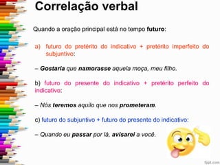 Correlação verbal
Quando a oração principal está no tempo futuro:
a) futuro do pretérito do indicativo + pretérito imperfeito do
subjuntivo:
– Gostaria que namorasse aquela moça, meu filho.
b) futuro do presente do indicativo + pretérito perfeito do
indicativo:
– Nós teremos aquilo que nos prometeram.
c) futuro do subjuntivo + futuro do presente do indicativo:
– Quando eu passar por lá, avisarei a você.
 