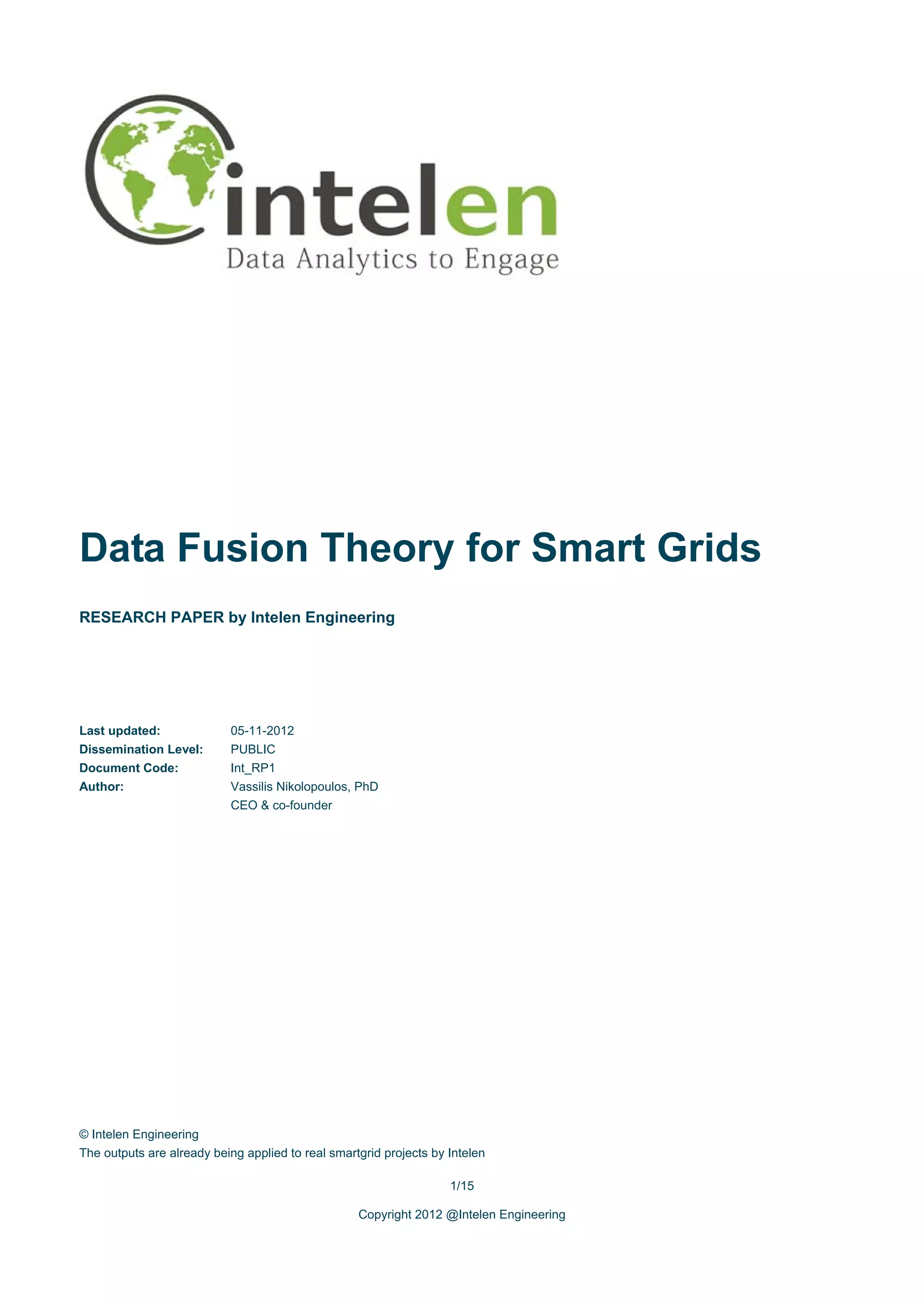 Data Fusion Theory for Smart Grids
RESEARCH PAPER by Intelen Engineering




Last updated:              05-11-2012
Dissemination Level:       PUBLIC
Document Code:             Int_RP1
Author:                    Vassilis Nikolopoulos, PhD
                           CEO & co-founder




© Intelen Engineering
The outputs are already being applied to real smartgrid projects by Intelen

                                                                    1/15

                                                   Copyright 2012 @Intelen Engineering
 