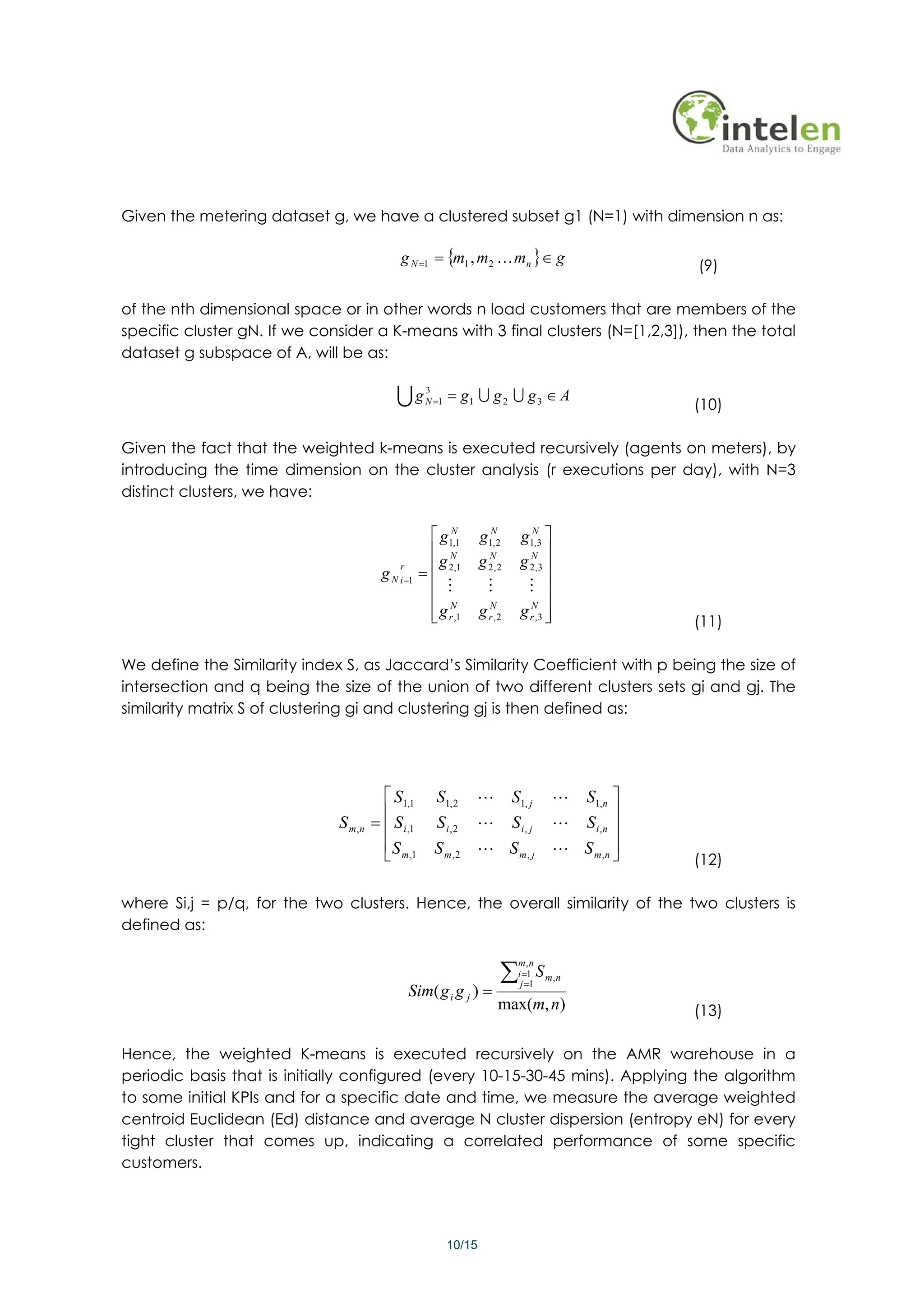 Given the metering dataset g, we have a clustered subset g1 (N=1) with dimension n as:

                                             g N =1 = {m1 , m2 K mn }∈ g
                                                                                                        (9)

of the nth dimensional space or in other words n load customers that are members of the
specific cluster gN. If we consider a K-means with 3 final clusters (N=[1,2,3]), then the total
dataset g subspace of A, will be as:

                                            Ug       3
                                                            = g1 U g 2 U g 3 ∈ A
                                                     N =1
                                                                                                        (10)

Given the fact that the weighted k-means is executed recursively (agents on meters), by
introducing the time dimension on the cluster analysis (r executions per day), with N=3
distinct clusters, we have:

                                                      ⎡ g1N1
                                                           ,        g1N2
                                                                      ,         g1N3 ⎤
                                                                                    ,
                                                      ⎢ N             N            N ⎥
                                                        g           g 2, 2      g 2,3 ⎥
                                                    = ⎢ 2,1
                                             r
                                         g N i =1
                                                      ⎢ M             M          M ⎥
                                                      ⎢ N                              ⎥
                                                      ⎢ g r ,1
                                                      ⎣             g rN, 2     g rN,3 ⎥
                                                                                       ⎦                (11)

We define the Similarity index S, as Jaccard’s Similarity Coefficient with p being the size of
intersection and q being the size of the union of two different clusters sets gi and gj. The
similarity matrix S of clustering gi and clustering gj is then defined as:




                                         ⎡ S1,1         S1, 2    L            S1, j        L S1,n ⎤
                                         ⎢                                                          ⎥
                              S m ,n   = ⎢ S i ,1       S i,2    L            Si, j        L S i ,n ⎥
                                         ⎢ S m ,1      S m, 2 L S m, j                     L S m ,n ⎥
                                         ⎣                                                          ⎦   (12)

where Si,j = p/q, for the two clusters. Hence, the overall similarity of the two clusters is
defined as:


                                                                          ∑
                                                                               m,n
                                                                               i =1    S m,n
                                                                                j =1
                                                 Sim( g i g j ) =
                                                                         max(m, n)                      (13)

Hence, the weighted K-means is executed recursively on the AMR warehouse in a
periodic basis that is initially configured (every 10-15-30-45 mins). Applying the algorithm
to some initial KPIs and for a specific date and time, we measure the average weighted
centroid Euclidean (Ed) distance and average N cluster dispersion (entropy eN) for every
tight cluster that comes up, indicating a correlated performance of some specific
customers.




                                                            10/15
 