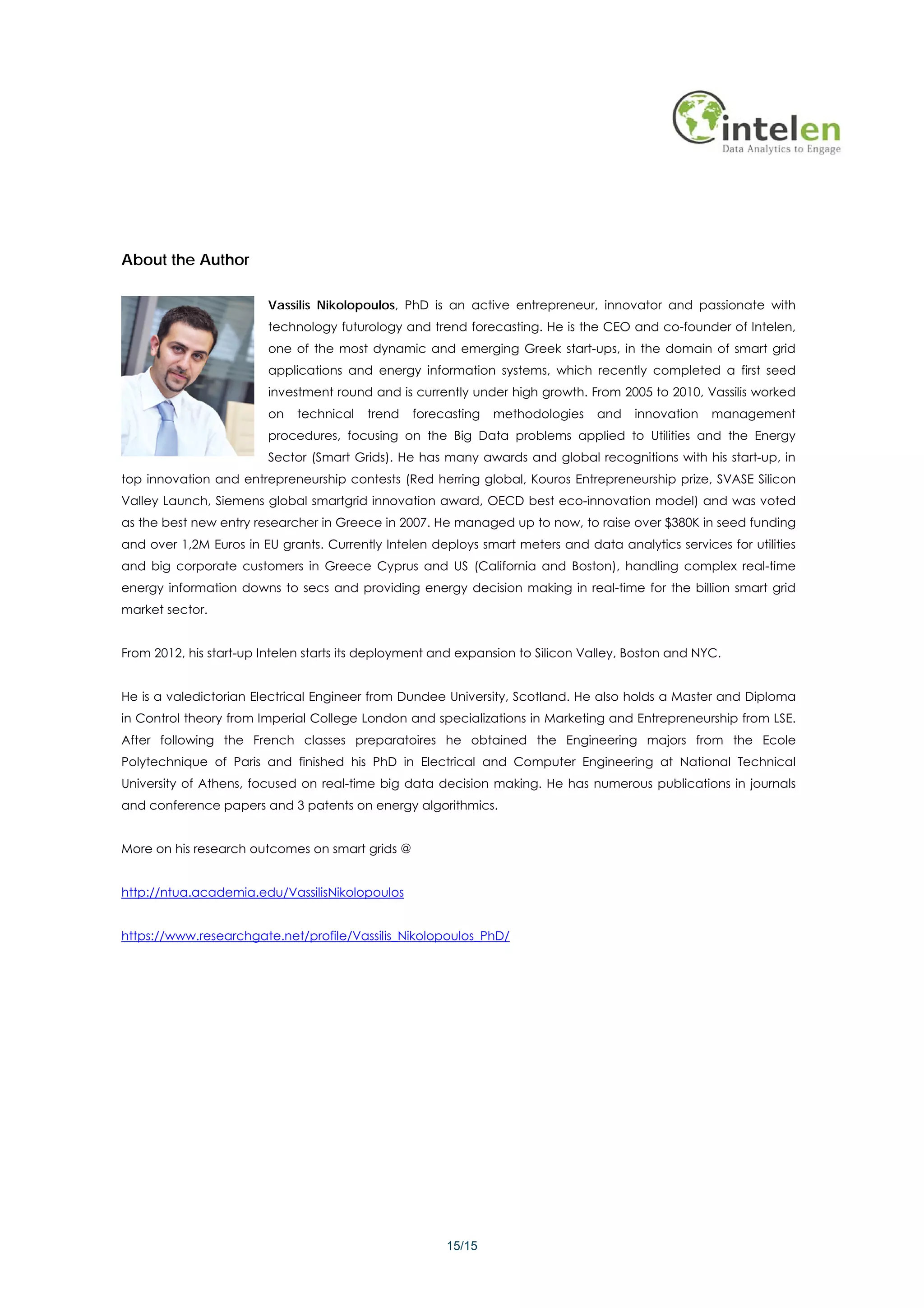 About the Author

                        Vassilis Nikolopoulos, PhD is an active entrepreneur, innovator and passionate with
                        technology futurology and trend forecasting. He is the CEO and co-founder of Intelen,
                        one of the most dynamic and emerging Greek start-ups, in the domain of smart grid
                        applications and energy information systems, which recently completed a first seed
                        investment round and is currently under high growth. From 2005 to 2010, Vassilis worked
                        on   technical   trend   forecasting   methodologies    and    innovation   management
                        procedures, focusing on the Big Data problems applied to Utilities and the Energy
                        Sector (Smart Grids). He has many awards and global recognitions with his start-up, in
top innovation and entrepreneurship contests (Red herring global, Kouros Entrepreneurship prize, SVASE Silicon
Valley Launch, Siemens global smartgrid innovation award, OECD best eco-innovation model) and was voted
as the best new entry researcher in Greece in 2007. He managed up to now, to raise over $380K in seed funding
and over 1,2M Euros in EU grants. Currently Intelen deploys smart meters and data analytics services for utilities
and big corporate customers in Greece Cyprus and US (California and Boston), handling complex real-time
energy information downs to secs and providing energy decision making in real-time for the billion smart grid
market sector.


From 2012, his start-up Intelen starts its deployment and expansion to Silicon Valley, Boston and NYC.


He is a valedictorian Electrical Engineer from Dundee University, Scotland. He also holds a Master and Diploma
in Control theory from Imperial College London and specializations in Marketing and Entrepreneurship from LSE.
After following the French classes preparatoires he obtained the Engineering majors from the Ecole
Polytechnique of Paris and finished his PhD in Electrical and Computer Engineering at National Technical
University of Athens, focused on real-time big data decision making. He has numerous publications in journals
and conference papers and 3 patents on energy algorithmics.


More on his research outcomes on smart grids @


http://ntua.academia.edu/VassilisNikolopoulos


https://www.researchgate.net/profile/Vassilis_Nikolopoulos_PhD/




                                                       15/15
 