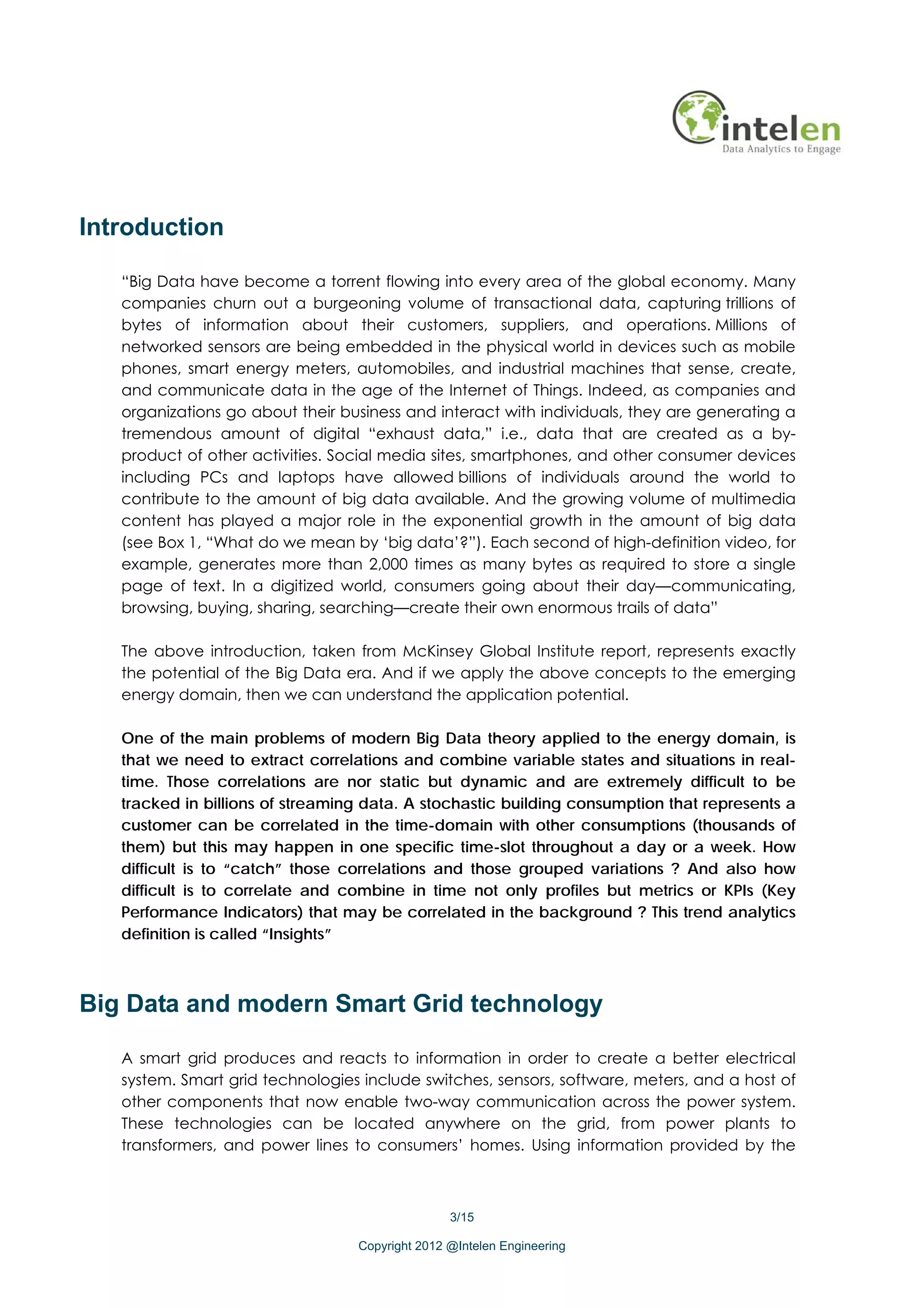 Introduction

   “Big Data have become a torrent flowing into every area of the global economy. Many
   companies churn out a burgeoning volume of transactional data, capturing trillions of
   bytes of information about their customers, suppliers, and operations. Millions of
   networked sensors are being embedded in the physical world in devices such as mobile
   phones, smart energy meters, automobiles, and industrial machines that sense, create,
   and communicate data in the age of the Internet of Things. Indeed, as companies and
   organizations go about their business and interact with individuals, they are generating a
   tremendous amount of digital “exhaust data,” i.e., data that are created as a by-
   product of other activities. Social media sites, smartphones, and other consumer devices
   including PCs and laptops have allowed billions of individuals around the world to
   contribute to the amount of big data available. And the growing volume of multimedia
   content has played a major role in the exponential growth in the amount of big data
   (see Box 1, “What do we mean by ‘big data’?”). Each second of high-definition video, for
   example, generates more than 2,000 times as many bytes as required to store a single
   page of text. In a digitized world, consumers going about their day—communicating,
   browsing, buying, sharing, searching—create their own enormous trails of data”

   The above introduction, taken from McKinsey Global Institute report, represents exactly
   the potential of the Big Data era. And if we apply the above concepts to the emerging
   energy domain, then we can understand the application potential.

   One of the main problems of modern Big Data theory applied to the energy domain, is
   that we need to extract correlations and combine variable states and situations in real-
   time. Those correlations are nor static but dynamic and are extremely difficult to be
   tracked in billions of streaming data. A stochastic building consumption that represents a
   customer can be correlated in the time-domain with other consumptions (thousands of
   them) but this may happen in one specific time-slot throughout a day or a week. How
   difficult is to “catch” those correlations and those grouped variations ? And also how
   difficult is to correlate and combine in time not only profiles but metrics or KPIs (Key
   Performance Indicators) that may be correlated in the background ? This trend analytics
   definition is called “Insights”



Big Data and modern Smart Grid technology

   A smart grid produces and reacts to information in order to create a better electrical
   system. Smart grid technologies include switches, sensors, software, meters, and a host of
   other components that now enable two-way communication across the power system.
   These technologies can be located anywhere on the grid, from power plants to
   transformers, and power lines to consumers’ homes. Using information provided by the



                                                 3/15

                                  Copyright 2012 @Intelen Engineering
 