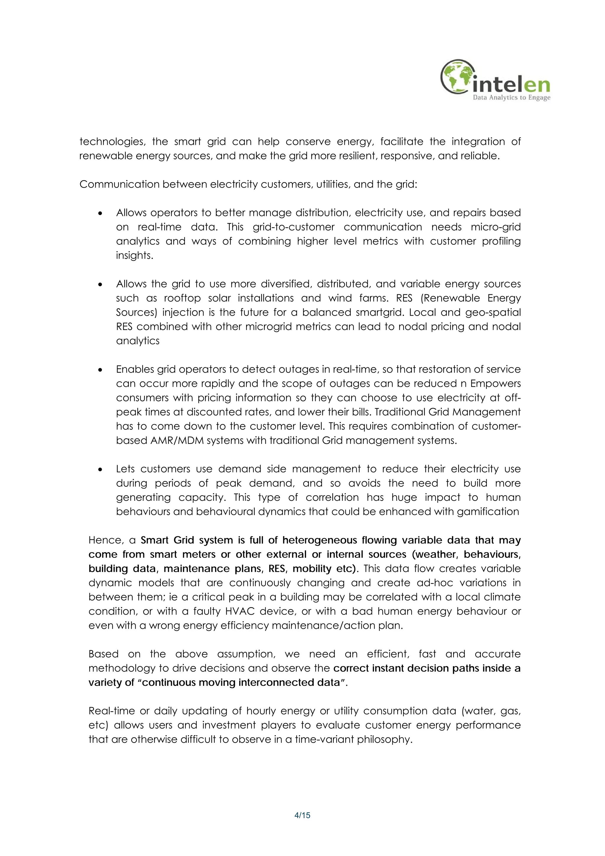 technologies, the smart grid can help conserve energy, facilitate the integration of
renewable energy sources, and make the grid more resilient, responsive, and reliable.

Communication between electricity customers, utilities, and the grid:

   •   Allows operators to better manage distribution, electricity use, and repairs based
       on real-time data. This grid-to-customer communication needs micro-grid
       analytics and ways of combining higher level metrics with customer profiling
       insights.

   •   Allows the grid to use more diversified, distributed, and variable energy sources
       such as rooftop solar installations and wind farms. RES (Renewable Energy
       Sources) injection is the future for a balanced smartgrid. Local and geo-spatial
       RES combined with other microgrid metrics can lead to nodal pricing and nodal
       analytics

   •   Enables grid operators to detect outages in real-time, so that restoration of service
       can occur more rapidly and the scope of outages can be reduced n Empowers
       consumers with pricing information so they can choose to use electricity at off-
       peak times at discounted rates, and lower their bills. Traditional Grid Management
       has to come down to the customer level. This requires combination of customer-
       based AMR/MDM systems with traditional Grid management systems.

   •   Lets customers use demand side management to reduce their electricity use
       during periods of peak demand, and so avoids the need to build more
       generating capacity. This type of correlation has huge impact to human
       behaviours and behavioural dynamics that could be enhanced with gamification

 Hence, a Smart Grid system is full of heterogeneous flowing variable data that may
 come from smart meters or other external or internal sources (weather, behaviours,
 building data, maintenance plans, RES, mobility etc). This data flow creates variable
 dynamic models that are continuously changing and create ad-hoc variations in
 between them; ie a critical peak in a building may be correlated with a local climate
 condition, or with a faulty HVAC device, or with a bad human energy behaviour or
 even with a wrong energy efficiency maintenance/action plan.

 Based on the above assumption, we need an efficient, fast and accurate
 methodology to drive decisions and observe the correct instant decision paths inside a
 variety of “continuous moving interconnected data”.

 Real-time or daily updating of hourly energy or utility consumption data (water, gas,
 etc) allows users and investment players to evaluate customer energy performance
 that are otherwise difficult to observe in a time-variant philosophy.




                                            4/15
 