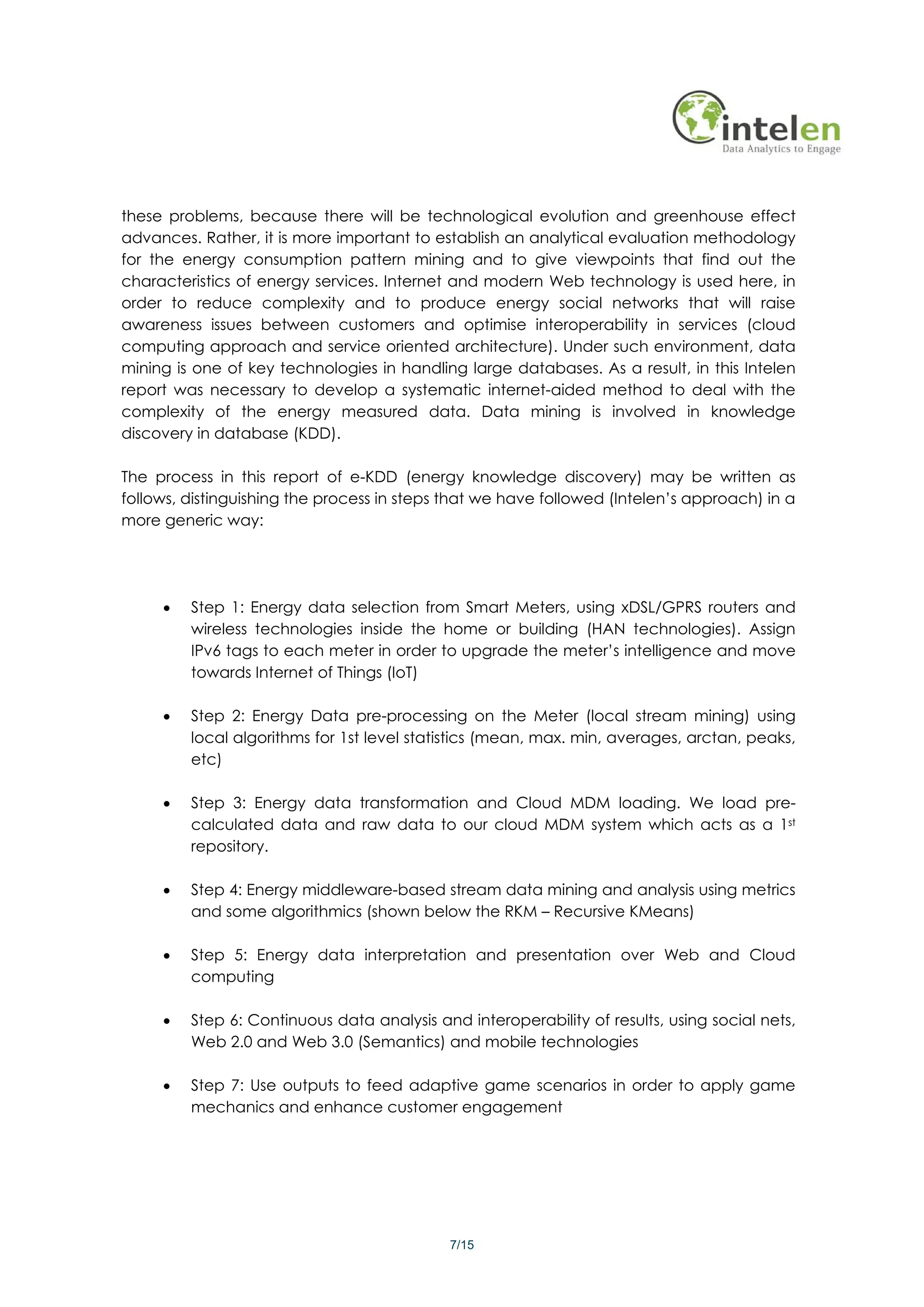 these problems, because there will be technological evolution and greenhouse effect
advances. Rather, it is more important to establish an analytical evaluation methodology
for the energy consumption pattern mining and to give viewpoints that find out the
characteristics of energy services. Internet and modern Web technology is used here, in
order to reduce complexity and to produce energy social networks that will raise
awareness issues between customers and optimise interoperability in services (cloud
computing approach and service oriented architecture). Under such environment, data
mining is one of key technologies in handling large databases. As a result, in this Intelen
report was necessary to develop a systematic internet-aided method to deal with the
complexity of the energy measured data. Data mining is involved in knowledge
discovery in database (KDD).

The process in this report of e-KDD (energy knowledge discovery) may be written as
follows, distinguishing the process in steps that we have followed (Intelen’s approach) in a
more generic way:




     •   Step 1: Energy data selection from Smart Meters, using xDSL/GPRS routers and
         wireless technologies inside the home or building (HAN technologies). Assign
         IPv6 tags to each meter in order to upgrade the meter’s intelligence and move
         towards Internet of Things (IoT)

     •   Step 2: Energy Data pre-processing on the Meter (local stream mining) using
         local algorithms for 1st level statistics (mean, max. min, averages, arctan, peaks,
         etc)

     •   Step 3: Energy data transformation and Cloud MDM loading. We load pre-
         calculated data and raw data to our cloud MDM system which acts as a 1st
         repository.

     •   Step 4: Energy middleware-based stream data mining and analysis using metrics
         and some algorithmics (shown below the RKM – Recursive KMeans)

     •   Step 5: Energy data interpretation and presentation over Web and Cloud
         computing

     •   Step 6: Continuous data analysis and interoperability of results, using social nets,
         Web 2.0 and Web 3.0 (Semantics) and mobile technologies

     •   Step 7: Use outputs to feed adaptive game scenarios in order to apply game
         mechanics and enhance customer engagement




                                            7/15
 