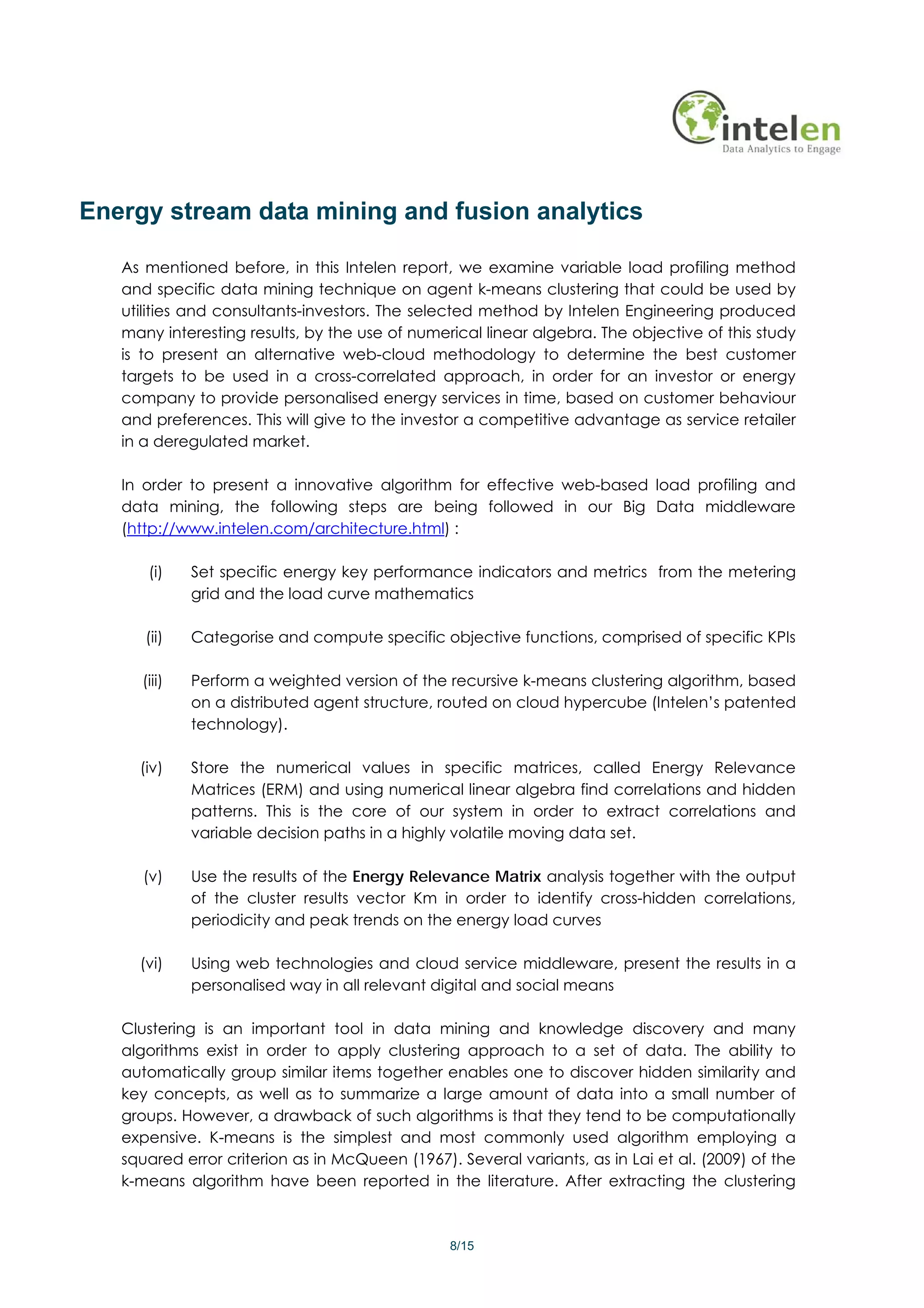 Energy stream data mining and fusion analytics

   As mentioned before, in this Intelen report, we examine variable load profiling method
   and specific data mining technique on agent k-means clustering that could be used by
   utilities and consultants-investors. The selected method by Intelen Engineering produced
   many interesting results, by the use of numerical linear algebra. The objective of this study
   is to present an alternative web-cloud methodology to determine the best customer
   targets to be used in a cross-correlated approach, in order for an investor or energy
   company to provide personalised energy services in time, based on customer behaviour
   and preferences. This will give to the investor a competitive advantage as service retailer
   in a deregulated market.

   In order to present a innovative algorithm for effective web-based load profiling and
   data mining, the following steps are being followed in our Big Data middleware
   (http://www.intelen.com/architecture.html) :

      (i)    Set specific energy key performance indicators and metrics from the metering
             grid and the load curve mathematics

      (ii)   Categorise and compute specific objective functions, comprised of specific KPIs

     (iii)   Perform a weighted version of the recursive k-means clustering algorithm, based
             on a distributed agent structure, routed on cloud hypercube (Intelen’s patented
             technology).

     (iv)    Store the numerical values in specific matrices, called Energy Relevance
             Matrices (ERM) and using numerical linear algebra find correlations and hidden
             patterns. This is the core of our system in order to extract correlations and
             variable decision paths in a highly volatile moving data set.

      (v)    Use the results of the Energy Relevance Matrix analysis together with the output
             of the cluster results vector Km in order to identify cross-hidden correlations,
             periodicity and peak trends on the energy load curves

     (vi)    Using web technologies and cloud service middleware, present the results in a
             personalised way in all relevant digital and social means

   Clustering is an important tool in data mining and knowledge discovery and many
   algorithms exist in order to apply clustering approach to a set of data. The ability to
   automatically group similar items together enables one to discover hidden similarity and
   key concepts, as well as to summarize a large amount of data into a small number of
   groups. However, a drawback of such algorithms is that they tend to be computationally
   expensive. K-means is the simplest and most commonly used algorithm employing a
   squared error criterion as in McQueen (1967). Several variants, as in Lai et al. (2009) of the
   k-means algorithm have been reported in the literature. After extracting the clustering



                                                8/15
 
