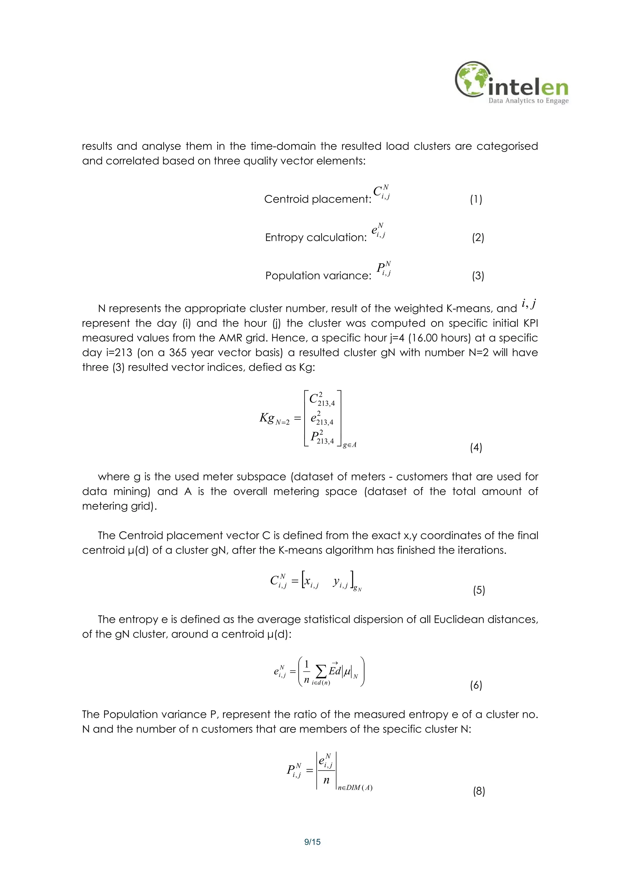 results and analyse them in the time-domain the resulted load clusters are categorised
and correlated based on three quality vector elements:

                                                                                  CiNj
                                     Centroid placement:                            ,
                                                                                            (1)

                                                                                  eiNj
                                     Entropy calculation:                           ,
                                                                                            (2)

                                                                                   Pi ,Nj
                                     Population variance:                                   (3)


   N represents the appropriate cluster number, result of the weighted K-means, and i, j
represent the day (i) and the hour (j) the cluster was computed on specific initial KPI
measured values from the AMR grid. Hence, a specific hour j=4 (16.00 hours) at a specific
day i=213 (on a 365 year vector basis) a resulted cluster gN with number N=2 will have
three (3) resulted vector indices, defied as Kg:

                                                 ⎡C 213, 4 ⎤
                                                     2

                                                 ⎢ 2 ⎥
                                    Kg N = 2   = ⎢ e213, 4 ⎥
                                                 ⎢ P213, 4 ⎥
                                                     2
                                                 ⎣         ⎦ g∈A                            (4)

  where g is the used meter subspace (dataset of meters - customers that are used for
data mining) and A is the overall metering space (dataset of the total amount of
metering grid).

  The Centroid placement vector C is defined from the exact x,y coordinates of the final
centroid μ(d) of a cluster gN, after the K-means algorithm has finished the iterations.

                                      C iNj = xi , j
                                         ,            [          yi , j   ]
                                                                          gN
                                                                                            (5)

    The entropy e is defined as the average statistical dispersion of all Euclidean distances,
of the gN cluster, around a centroid μ(d):

                                              ⎛1          →                   ⎞
                                       eiNj = ⎜ ∑ Ed μ
                                         ,    ⎜n                          N
                                                                              ⎟
                                                                              ⎟
                                              ⎝ i∈d ( n )                     ⎠             (6)

The Population variance P, represent the ratio of the measured entropy e of a cluster no.
N and the number of n customers that are members of the specific cluster N:

                                                          eiNj
                                           P =  N           ,
                                               i, j
                                                             n
                                                                  n∈DIM ( A )
                                                                                            (8)



                                                      9/15
 