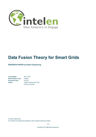 Data Fusion Theory for Smart Grids
RESEARCH PAPER by Intelen Engineering




Last updated:              05-11-2012
Dissemination Level:       PUBLIC
Document Code:             Int_RP1
Author:                    Vassilis Nikolopoulos, PhD
                           CEO & co-founder




© Intelen Engineering
The outputs are already being applied to real smartgrid projects by Intelen

                                                                    1/15

                                                   Copyright 2012 @Intelen Engineering
 