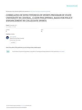 See discussions, stats, and author profiles for this publication at: https://www.researchgate.net/publication/346393889
CORRELATES OF EFFECTIVENESS OF SPORTS PROGRAM OF STATE
UNIVERSITY IN CENTRAL, LUZON PHILIPPINES, BASIS FOR POLICY
ENHANCEMENT IN COLLEGIATE SPORTS
Preprint · November 2017
DOI: 10.13140/RG.2.2.29779.40486
CITATIONS
0
READS
10
2 authors, including:
Some of the authors of this publication are also working on these related projects:
The Perception of award winning athletes on the effects of coaching psychological behavior on their performance View project
Alonzo Mortejo
Bataan Peninsula State University
5 PUBLICATIONS   0 CITATIONS   
SEE PROFILE
All content following this page was uploaded by Alonzo Mortejo on 26 November 2020.
The user has requested enhancement of the downloaded file.
 