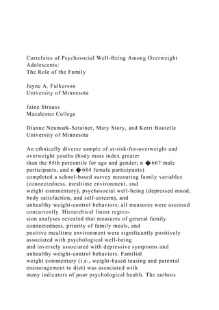 Correlates of Psychosocial Well-Being Among Overweight
Adolescents:
The Role of the Family
Jayne A. Fulkerson
University of Minnesota
Jaine Strauss
Macalester College
Dianne Neumark-Sztainer, Mary Story, and Kerri Boutelle
University of Minnesota
An ethnically diverse sample of at-risk-for-overweight and
overweight youths (body mass index greater
than the 85th percentile for age and gender; n � 667 male
participants, and n � 684 female participants)
completed a school-based survey measuring family variables
(connectedness, mealtime environment, and
weight commentary), psychosocial well-being (depressed mood,
body satisfaction, and self-esteem), and
unhealthy weight-control behaviors; all measures were assessed
concurrently. Hierarchical linear regres-
sion analyses revealed that measures of general family
connectedness, priority of family meals, and
positive mealtime environment were significantly positively
associated with psychological well-being
and inversely associated with depressive symptoms and
unhealthy weight-control behaviors. Familial
weight commentary (i.e., weight-based teasing and parental
encouragement to diet) was associated with
many indicators of poor psychological health. The authors
 