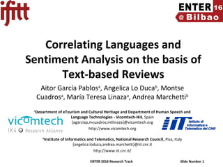ENTER 2016 Research Track Slide Number 1
Correlating Languages and
Sentiment Analysis on the basis of
Text-based Reviews
Aitor García Pablosa
, Angelica Lo Ducab
, Montse
Cuadrosa
, María Teresa Linazaa
, Andrea Marchettib
a
Department of eTourism and Cultural Heritage and Department of Human Speech and
Language Technologies - Vicomtech-IK4, Spain
{agarciap,mcuadros,mtlinaza}@vicomtech.org
http://www.vicomtech.org
b
Institute of Informatics and Telematics, National Research Council, Pisa, Italy
{angelica.loduca,andrea.marchetti}@iit.cnr.it
http://www.iit.cnr.it/
 