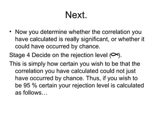 Next.  Now you determine whether the correlation you have calculated is really significant, or whether it could have occurred by chance. Stage 4 Decide on the rejection level (  ).  This is simply how certain you wish to be that the correlation you have calculated could not just have occurred by chance. Thus, if you wish to be 95 % certain your rejection level is calculated as follows…  