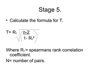 Stage 5. Calculate the formula for T.  T=  R s   n-2   1-  R s ²  Where R s  = spearmans rank correlation coefficient. N= number of pairs.  