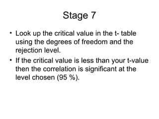 Stage 7 Look up the critical value in the t- table using the degrees of freedom and the rejection level.  If the critical value is less than your t-value then the correlation is significant at the level chosen (95 %). 
