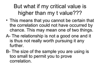 But what if my critical value is higher than my t value??? This means that you cannot be certain that the correlation could not have occurred by chance. This may mean one of two things. A- The relationship is not a good one and it is thus not really worth pursuing it any further.  B- The size of the sample you are using is too small to permit you to prove correlation.  