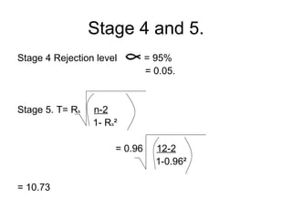 Stage 4 and 5. Stage 4 Rejection level  = 95%   = 0.05. Stage 5. T=  R s   n-2   1-  R s ²  = 0.96  12-2   1-0.96² = 10.73 