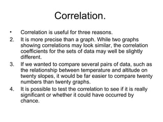 Correlation.  Correlation is useful for three reasons. It is more precise than a graph. While two graphs showing correlations may look similar, the correlation coefficients for the sets of data may well be slightly different. If we wanted to compare several pairs of data, such as the relationship between temperature and altitude on twenty slopes, it would be far easier to compare twenty numbers than twenty graphs.  It is possible to test the correlation to see if it is really significant or whether it could have occurred by chance.  