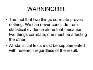 WARNING!!!!!!. The fact that two things correlate proves nothing. We can never conclude from statistical evidence alone that, because two things correlate, one must be affecting the other.  All statistical tests must be supplemented with research regardless of the result.  