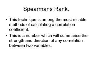 Spearmans Rank.  This technique is among the most reliable methods of calculating a correlation coefficient.  This is a number which will summarise the strength and direction of any correlation between two variables.  